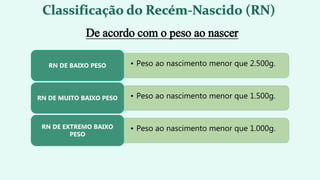 • Peso ao nascimento menor que 2.500g.
RN DE BAIXO PESO
• Peso ao nascimento menor que 1.500g.
RN DE MUITO BAIXO PESO
• Peso ao nascimento menor que 1.000g.
RN DE EXTREMO BAIXO
PESO
De acordo com o peso ao nascer
 