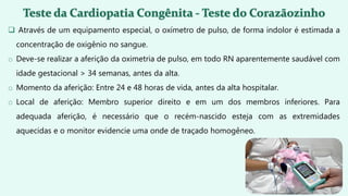  Através de um equipamento especial, o oxímetro de pulso, de forma indolor é estimada a
concentração de oxigênio no sangue.
o Deve-se realizar a aferição da oximetria de pulso, em todo RN aparentemente saudável com
idade gestacional > 34 semanas, antes da alta.
o Momento da aferição: Entre 24 e 48 horas de vida, antes da alta hospitalar.
o Local de aferição: Membro superior direito e em um dos membros inferiores. Para
adequada aferição, é necessário que o recém-nascido esteja com as extremidades
aquecidas e o monitor evidencie uma onde de traçado homogêneo.
 