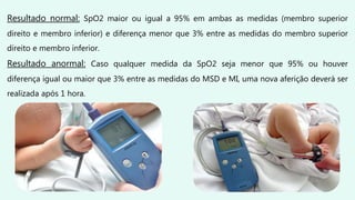 Resultado normal: SpO2 maior ou igual a 95% em ambas as medidas (membro superior
direito e membro inferior) e diferença menor que 3% entre as medidas do membro superior
direito e membro inferior.
Resultado anormal: Caso qualquer medida da SpO2 seja menor que 95% ou houver
diferença igual ou maior que 3% entre as medidas do MSD e MI, uma nova aferição deverá ser
realizada após 1 hora.
 