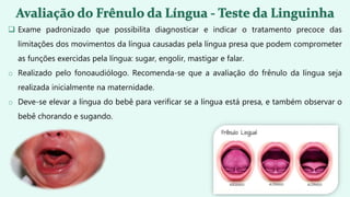  Exame padronizado que possibilita diagnosticar e indicar o tratamento precoce das
limitações dos movimentos da língua causadas pela língua presa que podem comprometer
as funções exercidas pela língua: sugar, engolir, mastigar e falar.
o Realizado pelo fonoaudiólogo. Recomenda-se que a avaliação do frênulo da língua seja
realizada inicialmente na maternidade.
o Deve-se elevar a língua do bebê para verificar se a língua está presa, e também observar o
bebê chorando e sugando.
 