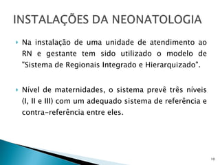 Na instalação de uma unidade de atendimento ao RN e gestante tem sido utilizado o modelo de &quot;Sistema de Regionais Integrado e Hierarquizado&quot;.  Nível de maternidades, o sistema prevê três níveis (I, II e III) com um adequado sistema de referência e contra-referência entre eles. 