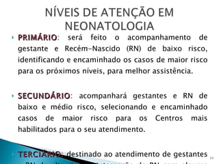 PRIMÁRIO : será feito o acompanhamento de gestante e Recém-Nascido (RN) de baixo risco, identificando e encaminhado os casos de maior risco para os próximos níveis, para melhor assistência. SECUNDÁRIO :  acompanhará gestantes e RN de baixo e médio risco, selecionando e encaminhado casos de maior risco para os Centros mais habilitados para o seu atendimento. TERCIÁRIO :  destinado ao atendimento de gestantes e RN de alto risco e internação de RN com alguma patologia, transportados de outras unidades, para a  U nidade de  T ratamento  I ntensivo  Neonatal (UTIN ). 