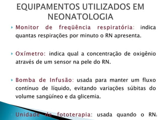 Monitor de freqüência respiratória :  indica quantas respirações por minuto o RN apresenta.  Oxímetro:   indica qual a concentração de oxigênio através de um sensor na pele do RN.  Bomba de Infusão :  usada para manter um fluxo contínuo de líquido, evitando variações súbitas do volume sangüíneo e da glicemia.  Unidade de fototerapia : usada quando o RN apresenta icterícia precoce (com menos de 24h de vida) entre outros casos. 