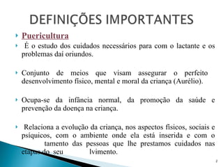 Puericultura É o estudo dos cuidados necessários para com o lactante e os problemas daí oriundos. Conjunto de meios que visam assegurar o perfeito  desenvolvimento físico, mental e moral da criança (Aurélio). Ocupa-se da infância normal, da promoção da saúde e prevenção da doença na criança.  Relaciona a evolução da criança, nos aspectos físicos, sociais e psíquicos, com o ambiente onde ela está inserida e com o  compor tamento das pessoas que lhe prestamos cuidados nas etapas do  seu  desenvo lvimento. 