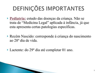 Pediatria:  estudo das doenças da criança. Não se trata de “Medicina Legal” aplicada á infância, já que esta apresenta certas patologias específicas. Recém Nascido: corresponde á criança do nascimento ao 28º dia de vida. Lactente: do 29º dia até completar 01 ano. 