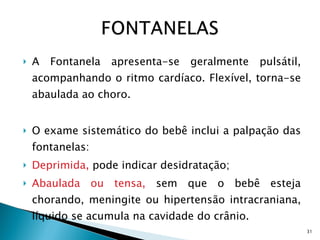 A Fontanela apresenta-se geralmente pulsátil, acompanhando o ritmo cardíaco. Flexível, torna-se abaulada ao choro. O exame sistemático do bebê inclui a palpação das fontanelas: Deprimida,  pode indicar desidratação; Abaulada ou tensa,  sem que o bebê esteja chorando, meningite ou hipertensão intracraniana,  líquido se acumula na cavidade do crânio. OBS: Nos dois casos a fontanela perde a principal  característica a de ser pulsátil. 