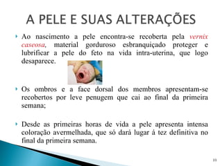 Ao nascimento a pele encontra-se recoberta pela  vernix caseosa ,  material gorduroso esbranquiçado proteger e lubrificar a pele do feto na vida intra-uterina, que logo desaparece.  Os ombros e a face dorsal dos membros apresentam-se recobertos por leve penugem que cai ao final da primeira semana; Desde as primeiras horas de vida a pele apresenta intensa coloração avermelhada, que só dará lugar á tez definitiva no final da primeira semana. 
