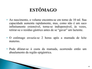 Ao nascimento, o volume encontra-se em torno de 10 ml. Sua capacidade aumenta rapidamente, mas, como não é um saco infinitamente extensível, torna-se indispensável, às vezes, retirar-se o resíduo gástrico antes de se “gavar” um lactente. O estômago esvazia-se 2 horas após a mamada de leite materno. Pode dilatar-se à custa da mamada, ocorrendo então um abaulamento da região epigástrica. ESTÔMAGO 