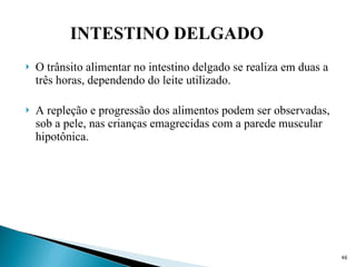 O trânsito alimentar no intestino delgado se realiza em duas a três horas, dependendo do leite utilizado. A repleção e progressão dos alimentos podem ser observadas, sob a pele, nas crianças emagrecidas com a parede muscular hipotônica. INTESTINO DELGADO 