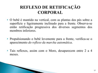 O bebê é mantido na vertical, com as plantas dos pés sobre a superfície e ligeiramente inclinado para a frente. Observa-se então retificação progressiva dos diversos segmentos dos membros inferiores. Propulsionando o bebê levemente para a frente, verifica-se o aparecimento  do   reflexo da marcha automática . Tais reflexos, assim com o Moro, desaparecem entre 2 a 4 meses. REFLEXO DE RETIFICAÇÃO CORPORAL 