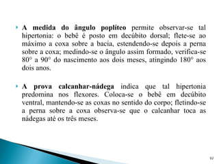 A medida do ângulo poplíteo  permite observar-se tal hipertonia: o bebê é posto em decúbito dorsal; flete-se ao máximo a coxa sobre a bacia, estendendo-se depois a perna sobre a coxa; medindo-se o ângulo assim formado, verifica-se 80° a 90° do nascimento aos dois meses, atingindo 180° aos dois anos. A prova calcanhar-nádega  indica que tal hipertonia predomina nos flexores. Coloca-se o bebê em decúbito ventral, mantendo-se as coxas no sentido do corpo; fletindo-se a perna sobre a coxa observa-se que o calcanhar toca as nádegas até os três meses. 