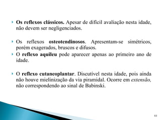 Os reflexos clássicos.  Apesar de difícil avaliação nesta idade, não devem ser negligenciados. Os reflexos  osteotendinosos . Apresentam-se simétricos, porém exagerados, bruscos e difusos. O  reflexo aquileu  pode aparecer apenas ao primeiro ano de idade. O  reflexo cutaneoplantar . Discutível nesta idade, pois ainda não houve mielinização da via piramidal. Ocorre em  extensão,  não correspondendo ao sinal de Babinski. 