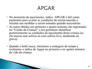 No momento do nascimento, índice  APGAR é útil como parâmetro para avaliar as condições do recém-nascido e orientar nas medidas a serem tomadas quando necessárias.  As notas obtidas nos primeiro e quinto minutos são registradas no “Cartão da Criança” e nos permitem identificar posteriormente as condições de nascimento desta criança (se ela nasceu sem asfixia ou com asfixia leve, moderada ou grave). Quando o bebê nasce, iniciamos a contagem do tempo e avaliamos o índice de Apgar no primeiro e no quinto minutos de vida da criança. 