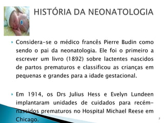 Considera-se o médico francês Pierre Budin como sendo o pai da neonatologia. Ele foi o primeiro a escrever um livro (1892) sobre lactentes nascidos de partos prematuros e classificou as crianças em pequenas e grandes para a idade gestacional. Em 1914, os Drs Julius Hess e Evelyn Lundeen implantaram unidades de cuidados para recém-nascidos prematuros no Hospital Michael Reese em Chicago.  