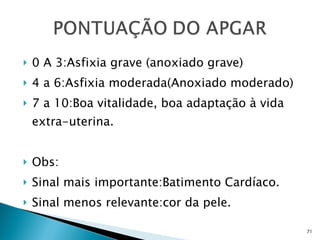 0 A 3:Asfixia grave (anoxiado grave) 4 a 6:Asfixia moderada(Anoxiado moderado) 7 a 10:Boa vitalidade, boa adaptação à vida extra-uterina. Obs: Sinal mais importante:Batimento Cardíaco. Sinal menos relevante:cor da pele. 