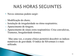 Novos sintomas podem surgir: Modificação do choro; Instalação de irregularidade no ritmo respiratório; Aparecimento de tiragem; Aparecimento de sinais extra respiratórios: Crise convulsivas, Tremores, Irregularidade térmica. Mas uma vez, o exame clínico permitirá descobrir os índices numéricos de gravidade. O índice de Silverman é o mais utilizado. 