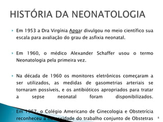 Em 1953 a Dra Virgínia  Apga r divulgou no meio científico sua escala para avaliação do grau de asfixia neonatal. Em 1960, o médico Alexander Schaffer usou o termo Neonatologia pela primeira vez. Na década de 1960 os monitores eletrônicos começaram a ser utilizados, as medidas de gasometrias arteriais se tornaram possíveis, e os antibióticos apropriados para tratar a sepse neonatal foram disponibilizados. Em 1967, o Colégio Americano de Ginecologia e Obstetrícia reconheceu a necessidade do trabalho conjunto de Obstetras e Neonatologistas para diminuir a mortalidade perinatal. Iniciou-se assim em 1973 o primeiro Serviço de Cuidados Perinatais nos EEUU. 