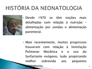 Desde 1970 se têm noções mais detalhadas com relação à nutrição – alimentação por sondas e alimentação parenteral.  Mais recentemente, muitos progressos houveram com relação à Ventilação Pulmonar Mecânica e o uso do Surfactante exógeno, tudo propiciando melhor sobrevida aos pequenos prematuros. 