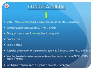 CONDUTA INICIAL

 SPO2 < 90%      oxigenação suplementar via cateter / máscara

 Monitorização cardíaca (ECG / PNI / SPO2)

 Glasgow menor que 9      intubação traqueal

 Gasometria

 Raios-X tórax

 Suspeita pneumotórax hipertensivo (punção 2 espaço com jelco e drenar)

 Ventilação não invasiva se paciente estável (atentar para DPOC – EAP)
  BIPAP / CEPAP

 Intubação traqueal (pré-oxigenar / posição / sedação)
 