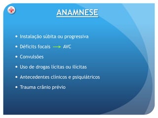 ANAMNESE

 Instalação súbita ou progressiva

 Déficits focais      AVC

 Convulsões

 Uso de drogas lícitas ou ilícitas

 Antecedentes clínicos e psiquiátricos

 Trauma crânio prévio
 