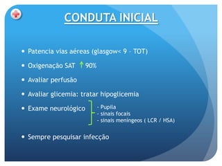 CONDUTA INICIAL

 Patencia vias aéreas (glasgow< 9 – TOT)

 Oxigenação SAT      90%

 Avaliar perfusão

 Avaliar glicemia: tratar hipoglicemia

 Exame neurológico         - Pupila
                            - sinais focais
                            - sinais meníngeos ( LCR / HSA)


 Sempre pesquisar infecção
 