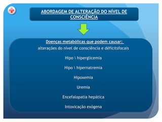 ABORDAGEM DE ALTERAÇÃO DO NÍVEL DE
            CONSCIÊNCIA




    Doenças metabólicas que podem causar:
alterações do nível de consciência e déficitsfocais

               Hipo  hiperglicemia

              Hipo  hipernatremia

                    Hipoxemia

                     Uremia

             Encefalopatia hepática

               Intoxicação exógena
 