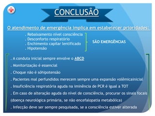 CONCLUSÃO
O atendimento de emergência implica em estabelecer prioridades:
         . Rebaixamento nível consciência
         . Desconforto respiratório
         . Enchimento capilar lentificado       SÃO EMERGÊNCIAS
         . Hipotensão

 . A conduta inicial sempre envolve o ABCD
 . Monitorização é essencial
 . Choque não é sóhipotensão
 . Pacientes mal perfundidos merecem sempre uma expansão volêmicainicial
 . Insuficiência respiratória aguda na iminência de PCR é igual a TOT
 . Em caso de alteração aguda do nível de consciência, procurar os sinais focais
 (doença neurológica primária, se não encefalopatia metabólica)
 . Infecção deve ser sempre pesquisada, se a consciência estiver alterada
 