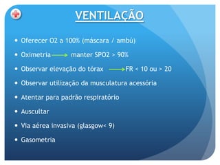 VENTILAÇÃO

 Oferecer O2 a 100% (máscara / ambú)

 Oximetria       manter SPO2 > 90%

 Observar elevação do tórax         FR < 10 ou > 20

 Observar utilização da musculatura acessória

 Atentar para padrão respiratório

 Auscultar

 Via aérea invasiva (glasgow< 9)

 Gasometria
 