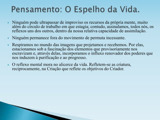  Ninguém pode ultrapassar de improviso os recursos da própria mente, muito
além do círculo de trabalho em que estagia; contudo, assinalamos, todos nós, os
reflexos uns dos outros, dentro da nossa relativa capacidade de assimilação.
 Ninguém permanece fora do movimento de permuta incessante.
 Respiramos no mundo das imagens que projetamos e recebemos. Por elas,
estacionamos sob a fascinação dos elementos que provisoriamente nos
escravizam e, através delas, incorporamos o influxo renovador dos poderes que
nos induzem à purificação e ao progresso.
 O reflexo mental mora no alicerce da vida. Refletem-se as criatura,
reciprocamente, na Criação que reflete os objetivos do Criador.
 
