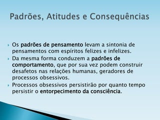  Os padrões de pensamento levam a sintonia de
pensamentos com espíritos felizes e infelizes.
 Da mesma forma conduzem a padrões de
comportamento, que por sua vez podem construir
desafetos nas relações humanas, geradores de
processos obsessivos.
 Processos obsessivos persistirão por quanto tempo
persistir o entorpecimento da consciência.
 