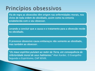 Via de regra as obsessões têm origem nas enfermidades morais, nos
vícios de toda ordem do obsidiado, assim como na sintonia
estabelecida com o seu obsessor.
Levando a concluir que a causa e o tratamento para a obsessão reside
no obsidiado.
O processo obsessivo causa embaraços não somente ao obsidiado,
mas também ao obsessor.
“Os maus espíritos pululam ao redor da Terra, em consequência da
inferioridade moral de seus habitantes.” Alan Kardec. O Evangelho
Segundo o Espiritismo, CAP XXVIII.
 