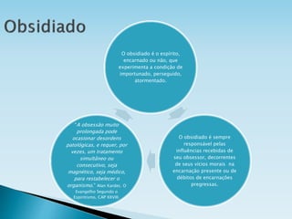 O obsidiado é o espírito,
encarnado ou não, que
experimenta a condição de
importunado, perseguido,
atormentado.
O obsidiado é sempre
responsável pelas
influências recebidas de
seu obsessor, decorrentes
de seus vícios morais na
encarnação presente ou de
débitos de encarnações
pregressas.
“A obsessão muito
prolongada pode
ocasionar desordens
patológicas, e requer, por
vezes, um tratamento
simultâneo ou
consecutivo, seja
magnético, seja médico,
para restabelecer o
organismo.” Alan Kardec. O
Evangelho Segundo o
Espiritismo, CAP XXVIII.
 