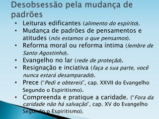 • Leituras edificantes (alimento do espírito).
• Mudança de padrões de pensamentos e
atitudes (nós estamos o que pensamos).
• Reforma moral ou reforma íntima (lembre de
Santo Agostinho).
• Evangelho no lar (rede de proteção).
• Resignação e inciativa (faça a sua parte, você
nunca estará desamparado).
• Prece (“Pedi e obtereis”, cap. XXVII do Evangelho
Segundo o Espiritismo).
• Compreenda e pratique a caridade. (“Fora da
caridade não há salvação”, cap. XV do Evangelho
Segundo o Espiritismo).
 