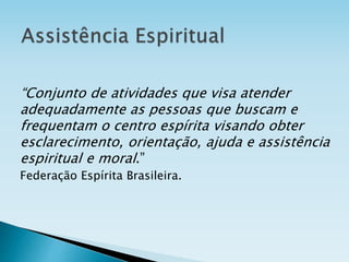 “Conjunto de atividades que visa atender
adequadamente as pessoas que buscam e
frequentam o centro espírita visando obter
esclarecimento, orientação, ajuda e assistência
espiritual e moral.”
Federação Espírita Brasileira.
 