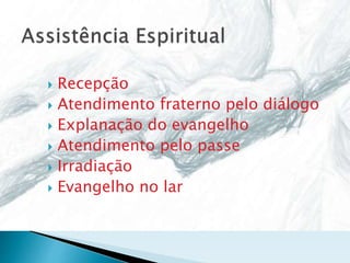  Recepção
 Atendimento fraterno pelo diálogo
 Explanação do evangelho
 Atendimento pelo passe
 Irradiação
 Evangelho no lar
 