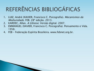 1. LUIZ, André (XAVIER, Francisco C. Psicografia). Mecanismos da
Mediunidade. FEB. 28ª edição. 2013.
2. KARDEC, Allan. A Gênese. Versão digital. 2007.
3. EMMANUEL (XAVIER, Francisco C. Psicografia). Pensamento e Vida.
1958.
4. FEB – Federação Espírita Brasileira. www.febnet.org.br.
 