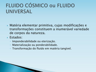  Matéria elementar primitiva, cujas modificações e
transformações constituem a inumerável variedade
de corpos da natureza.
 Estados:
◦ Imponderabilidade ou eterização.
◦ Materialização ou ponderabilidade.
◦ Transformação do fluido em matéria tangível.
 