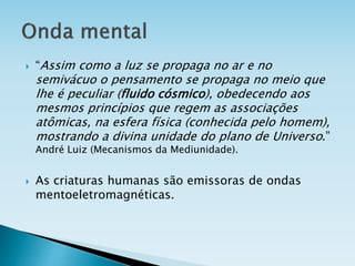  “Assim como a luz se propaga no ar e no
semivácuo o pensamento se propaga no meio que
lhe é peculiar (fluido cósmico), obedecendo aos
mesmos princípios que regem as associações
atômicas, na esfera física (conhecida pelo homem),
mostrando a divina unidade do plano de Universo.”
André Luiz (Mecanismos da Mediunidade).
 As criaturas humanas são emissoras de ondas
mentoeletromagnéticas.
 