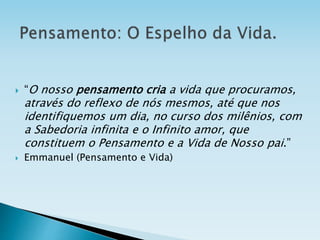  “O nosso pensamento cria a vida que procuramos,
através do reflexo de nós mesmos, até que nos
identifiquemos um dia, no curso dos milênios, com
a Sabedoria infinita e o Infinito amor, que
constituem o Pensamento e a Vida de Nosso pai.”
 Emmanuel (Pensamento e Vida)
 