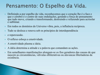  Definindo-a por espelho da vida, reconhecemos que o coração lhe é a face e
que o cérebro é o centro de suas ondulações, gerando a força do pensamento
que tudo move, criando e transformando, destruindo e refazendo para acrisolar
e sublimar.
 Em todos os domínios do Universo vibra, pois, a influência recíproca.
 Tudo se desloca e renova sob os princípios de interdependência
 e repercussão.
 O reflexo esboça a emotividade.
 A emotividade plasma a ideia.
 A idéia determina a atitude e a palavra que comandam as ações.
 Em semelhantes manifestações alongam-se os fios geradores das causas de que
nascem as circunstâncias, válvulas obliterativas ou alavancas libertadoras da
existência.
 
