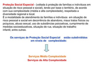 Proteção Social Especial - (voltada à proteção de famílias e indivíduos em
situação de risco pessoal e social), tendo por base o território, de acordo
com sua complexidade (média e alta complexidade), respeitada a
diversidade regional e local.
É a modalidade de atendimento às famílias e indivíduos em situação de
risco pessoal e social em decorrência de abandono, maus tratos físicos ou
psíquicos, abuso sexual, uso de substâncias psicoativas, cumprimento de
medidas socioeducativas, situação de rua, situação de trabalho
infantil, entre outras.

      Os serviços de Proteção Social Especial estão subdivididos
                      em níveis de complexidade:




                      Serviços Média Complexidade
                     Serviços de Alta Complexidade
 