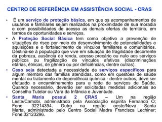 CENTRO DE REFERÊNCIA EM ASSISTÊNCIA SOCIAL - CRAS

•  É um serviço de proteção básica, em que os acompanhamentos de
  usuários e familiares sejam realizados na proximidade de sua moradia
  e com possibilidades de acesso as demais ofertas do território, em
  termos de oportunidades e serviços.
• A Proteção Social Básica tem como objetivo a prevenção de
  situações de risco por meio do desenvolvimento de potencialidades e
  aquisições e o fortalecimento de vínculos familiares e comunitários.
  Destina-se à população que vive em situação de fragilidade decorrente
  da pobreza, ausência de renda, acesso precário ou nulo aos serviços
  públicos ou fragilização de vínculos afetivos (discriminações
  etárias, étnicas, de gênero ou por deficiências, dentre outras).
• Caso seja detectada a necessidade de serviços específicos para
  algum membro das famílias atendidas, como em questões de saúde
  mental ou tratamento de dependência química - dentre outros, deve ser
  efetuado o encaminhamento para a rede de serviços de Saúde.
  Quando necessário, deverão ser solicitadas medidas adicionais ao
  Conselho Tutelar ou Vara da Infância e Juventude.
• Santa      Maria     possui     2    CRAS       –    Um      na  região
  Leste/Camobi, administrado pela Associação espírita Fernando Ó;
  Fone:      32214394.     Outro     na     região    oeste/Nova   Santa
  Marta, administrado pelo Centro Social Madre Francisca Lechiner;
  Fone:32123296.
 