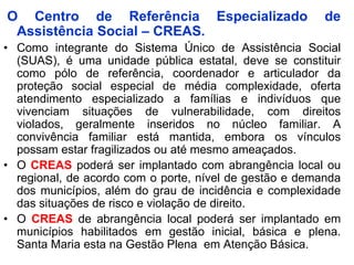 O Centro de Referência Especializado                     de
 Assistência Social – CREAS.
• Como integrante do Sistema Único de Assistência Social
  (SUAS), é uma unidade pública estatal, deve se constituir
  como pólo de referência, coordenador e articulador da
  proteção social especial de média complexidade, oferta
  atendimento especializado a famílias e indivíduos que
  vivenciam situações de vulnerabilidade, com direitos
  violados, geralmente inseridos no núcleo familiar. A
  convivência familiar está mantida, embora os vínculos
  possam estar fragilizados ou até mesmo ameaçados.
• O CREAS poderá ser implantado com abrangência local ou
  regional, de acordo com o porte, nível de gestão e demanda
  dos municípios, além do grau de incidência e complexidade
  das situações de risco e violação de direito.
• O CREAS de abrangência local poderá ser implantado em
  municípios habilitados em gestão inicial, básica e plena.
  Santa Maria esta na Gestão Plena em Atenção Básica.
 