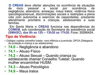 O CREAS deve ofertar atenções na ocorrência de situações
   de     risco   pessoal     e   social   por     ocorrência    de
   negligência, abandono, ameaças, maus tratos, violência física
   /psicológica/sexual, discriminações sociais e restrições a plena
   vida com autonomia e exercício de capacidades, prestando
   atendimento prioritário a crianças, adolescentes e suas
   famílias.
    Em Santa Maria o CREAS funciona nas dependências do
   COMEM, sob coordenação da Secretaria de assistência social
   (SMASC), das 8h as 12h – 13h30 as 17h30; Fone: 30266424.
Tipo de Violência:
- Códigos usados conselho tutelar, vara infância e juventude, DPCA (Delegacia
   de proteção á criança e ao adolescente).
• 74.0 – Negligência e abandono
• 74.1 – Abuso Físico
• 74.2 – Abuso Sexual – Quando criança ou
  adolescente chamar Conselho Tutelar; Quando
  mulher encaminhar HUSM.
• 74.3 – Abuso Psicológico
• 74.9 – Maus tratos
 