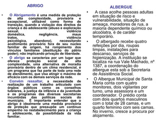 ABRIGO                                             ALBERGUE
                                                        •     A casa acolhe pessoas adultas
•    O Abrigamento é uma medida de proteção                 em situação de risco e
    de     alta   complexidade,       provisória    e
    excepcional, utilizável como forma de                   vulnerabilidade, situação de
    transição, quando a violação dos direitos da            ameaça, moradores de rua, a
    criança e do adolescente (abuso e exploração            maioria dependente químico ou
    sexual,                                 violência       alcoólatra, é de caráter
    doméstica,           negligência,           maus
    tratos,                                 violência       temporário.
    psicológica,      abandono),       necessitando     •     O albergado recebe quatro
    acolhimento provisório fora de seu núcleo
    familiar de origem, há rompimento dos                   refeições por dia, roupas
    vínculos familiares (destituição do pátrio              limpas, instalações para
    poder); não implicando privação de liberdade.           descanso, serviços de
•     O abrigo se caracteriza por um lugar que              higienização. A instituição se
    oferece      proteção      social     de     alta       localiza na rua Vale Machado, nº
    complexidade, uma alternativa de moradia
    provisória dentro de um clima residencial, é            1387, a coordenação do
    um programa que faz parte de toda uma rede              albergue esta sob a Secretaria
    de atendimento, que visa atingir o máximo de            de Assistência Social.
    eficácia com os demais serviços da rede.
•     Convém ressaltar, a necessidade de
                                                        •    O Albergue Municipal de Santa
    realização de um trabalho articulado com                Maria conta com quatro
    órgãos públicos como os conselhos                       monitores, dois vigilantes por
    tutelares, a justiça da infância e da juventude         turno, uma assessora e um
    e os programas das diversas secretarias                 coordenador. O prédio conta
    incumbidas      das    políticas    sociais   do
    município.     É importante entender que o              com dois quartos masculinos
    abrigo é idealmente uma medida provisória               com o total de 28 camas, e um
    de proteção que pressupõe um contínuo                   quarto feminino com seis camas.
    empenho no restabelecimento para a criança              No inverno, cresce a procura por
    e adolescente, da possibilidade da vida
    familiar.                                               alojamento.
 