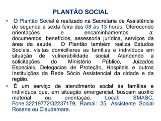 PLANTÃO SOCIAL
•  O Plantão Social é realizado na Secretaria de Assistência
  de segunda a sexta feira das 08 às 13 horas. Oferecendo
  orientações          e         encaminhamentos          a:
  documentos, benefícios, assessoria jurídica, serviços da
  área da saúde. O Plantão também realiza Estudos
  Sociais, visitas domiciliares as famílias e indivíduos em
  situação de vulnerabilidade social. Atendendo a
  solicitações      do    Ministério   Público,     Juizados
  Especiais, Delegacias de Proteção, Hospitais e outras
  Instituições da Rede Sócio Assistencial da cidade e da
  região.
• É um serviço de atendimento social às famílias e
  indivíduos que, em situação emergencial, buscam auxílio
  material       ou      orientação.     Local:     SMASC;
  Fone:32219772/32237179; Ramal: 25, Assistente Social
  Rosane ou Claudemara.
 