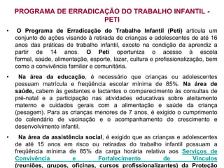 PROGRAMA DE ERRADICAÇÃO DO TRABALHO INFANTIL -
                        PETI
•    O Programa de Erradicação do Trabalho Infantil (Peti) articula um
    conjunto de ações visando à retirada de crianças e adolescentes de até 16
    anos das práticas de trabalho infantil, exceto na condição de aprendiz a
    partir de 14 anos. O Peti oportuniza o acesso à escola
    formal, saúde, alimentação, esporte, lazer, cultura e profissionalização, bem
    como a convivência familiar e comunitária.
•    Na área da educação, é necessário que crianças ou adolescentes
    possuam matrícula e freqüência escolar mínima de 85%. Na área de
    saúde, cabem às gestantes e lactantes o comparecimento às consultas de
    pré-natal e a participação nas atividades educativas sobre aleitamento
    materno e cuidados gerais com a alimentação e saúde da criança
    (pesagem). Para as crianças menores de 7 anos, é exigido o cumprimento
    do calendário de vacinação e o acompanhamento do crescimento e
    desenvolvimento infantil.
•     Na área da assistência social, é exigido que as crianças e adolescentes
    de até 15 anos em risco ou retiradas do trabalho infantil possuam a
    freqüência mínima de 85% da carga horária relativa aos Serviços de
    Convivência         e        Fortalecimento           de        Vínculos
    (reuniões, grupos, oficinas, cursos profissionalizantes) da Proteção
 