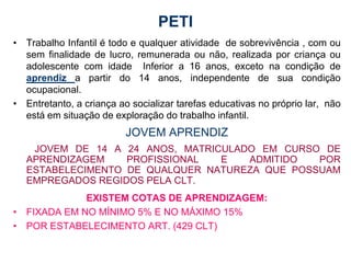 PETI
• Trabalho Infantil é todo e qualquer atividade de sobrevivência , com ou
  sem finalidade de lucro, remunerada ou não, realizada por criança ou
  adolescente com idade Inferior a 16 anos, exceto na condição de
  aprendiz a partir do 14 anos, independente de sua condição
  ocupacional.
• Entretanto, a criança ao socializar tarefas educativas no próprio lar, não
  está em situação de exploração do trabalho infantil.
                          JOVEM APRENDIZ
    JOVEM DE 14 A 24 ANOS, MATRICULADO EM CURSO DE
   APRENDIZAGEM    PROFISSIONAL  E   ADMITIDO   POR
   ESTABELECIMENTO DE QUALQUER NATUREZA QUE POSSUAM
   EMPREGADOS REGIDOS PELA CLT.
             EXISTEM COTAS DE APRENDIZAGEM:
• FIXADA EM NO MÍNIMO 5% E NO MÁXIMO 15%
• POR ESTABELECIMENTO ART. (429 CLT)
 