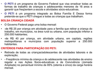 • O PETI é um programa do Governo Federal que visa erradicar todas as
  formas de trabalho de crianças e adolescentes menores de 16 anos e
  garantir que freqüentem a escola e atividades sócio-educativas.
• O PETI é um programa integrado ao Bolsa Família E Dessa forma
  pretende-se que o PETI chegue a todas as crianças que trabalham.
BOLSA CRIANÇA CIDADÃ
• O Governo Federal paga uma bolsa mensal:
• -de R$ 25 por criança em atividade para a família que retirar a criança do
  trabalho, em municípios, na área rural ou urbana, com população inferior a
  250.000 habitantes;
• -de R$ 40 por criança, em atividade urbana, em capitais, regiões
  metropolitanas e municípios com população superior a 250.000
  habitantes.
CRITÉRIOS PARA PARTICIPAÇÃO DO PETI:
• Retirada de todas as crianças/adolescentes de atividades laborais e de
  exploração;
• - Freqüência mínima da criança e do adolescente nas atividades de ensino
  regular e nas Ações Socio-educativas e de Convivência (Jornada
  Ampliada) no percentual mínimo de 85% (oitenta e cinco) da carga horária
  mensal.
 