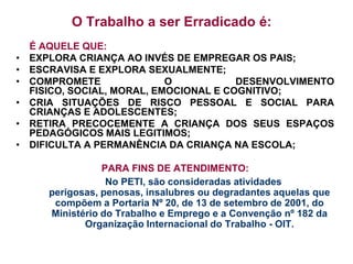 O Trabalho a ser Erradicado é:
    É AQUELE QUE:
•   EXPLORA CRIANÇA AO INVÉS DE EMPREGAR OS PAIS;
•   ESCRAVISA E EXPLORA SEXUALMENTE;
•   COMPROMETE               O           DESENVOLVIMENTO
    FISICO, SOCIAL, MORAL, EMOCIONAL E COGNITIVO;
•   CRIA SITUAÇÕES DE RISCO PESSOAL E SOCIAL PARA
    CRIANÇAS E ADOLESCENTES;
•   RETIRA PRECOCEMENTE A CRIANÇA DOS SEUS ESPAÇOS
    PEDAGÓGICOS MAIS LEGITIMOS;
•   DIFICULTA A PERMANÊNCIA DA CRIANÇA NA ESCOLA;

                  PARA FINS DE ATENDIMENTO:
                   No PETI, são consideradas atividades
       perigosas, penosas, insalubres ou degradantes aquelas que
        compõem a Portaria Nº 20, de 13 de setembro de 2001, do
       Ministério do Trabalho e Emprego e a Convenção nº 182 da
              Organização Internacional do Trabalho - OIT.
 